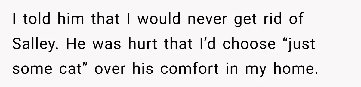 I told him that I would never get rid of Salley. He was hurt that I’d choose “just some cat” over his comfort in my home.