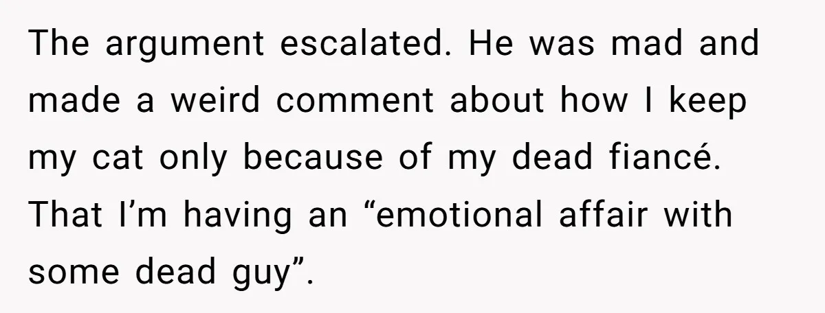 The argument escalated. He was mad and made a weird comment about how I keep my cat only because of my dead fiancé. That I’m having an “emotional affair with...
