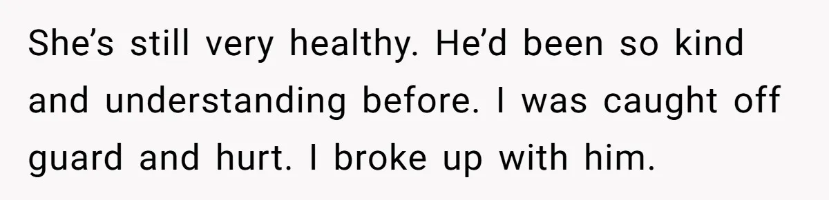 She’s still very healthy. He’d been so kind and understanding before. I was caught off guard and hurt. I broke up with him.