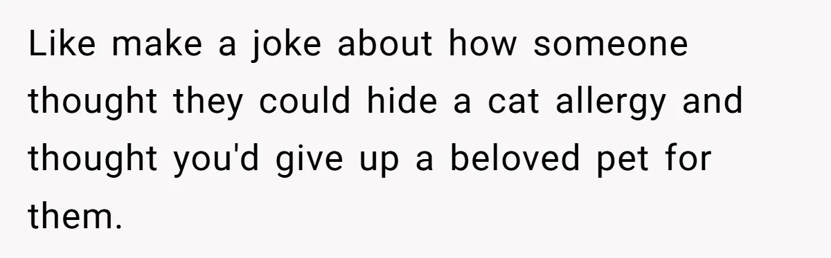 Like make a joke about how someone thought they could hide a cat allergy and thought you'd give up a beloved pet for them.