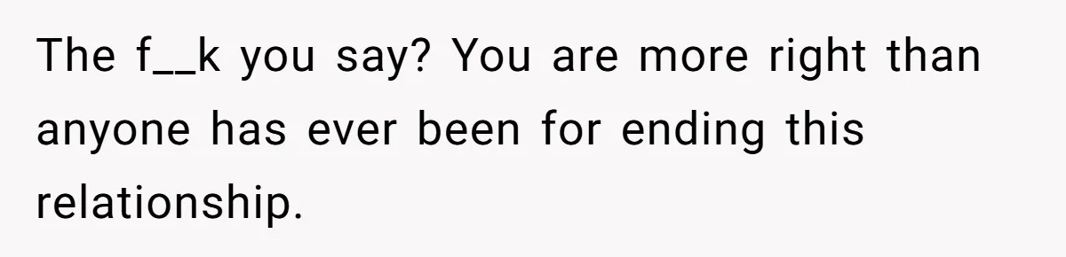 The f__k you say? You are more right than anyone has ever been for ending this relationship.