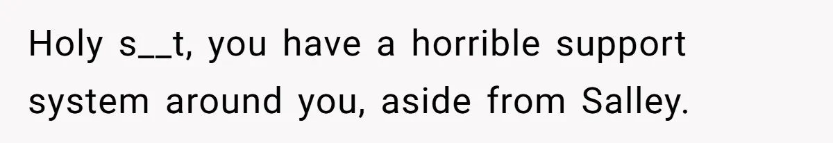 Holy s__t, you have a horrible support system around you, aside from Salley.