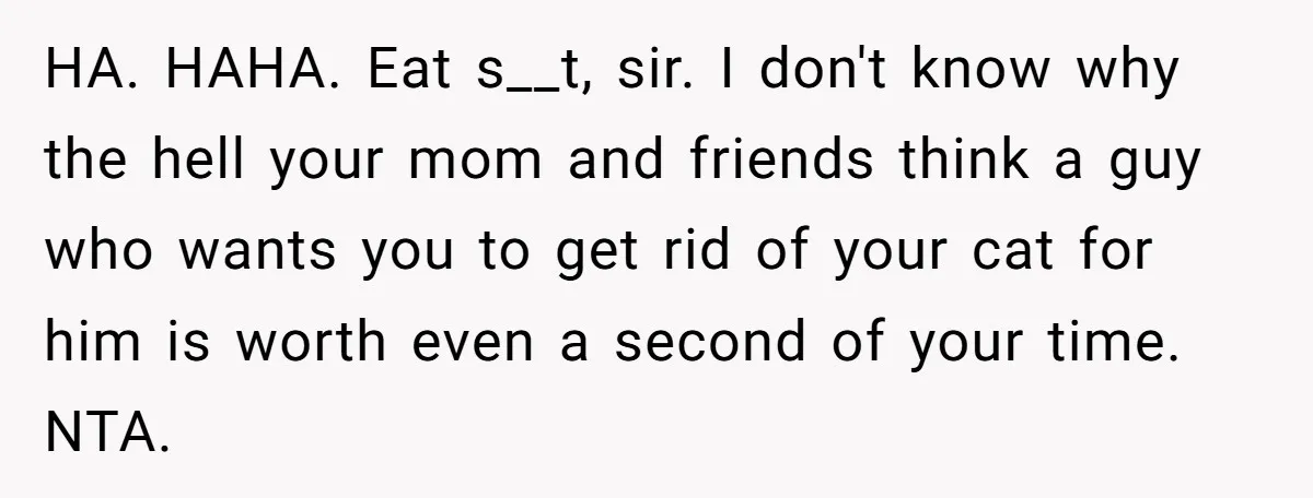HA. HAHA. Eat s__t, sir. I don't know why the hell your mom and friends think a guy who wants you to get rid of your cat for him is...