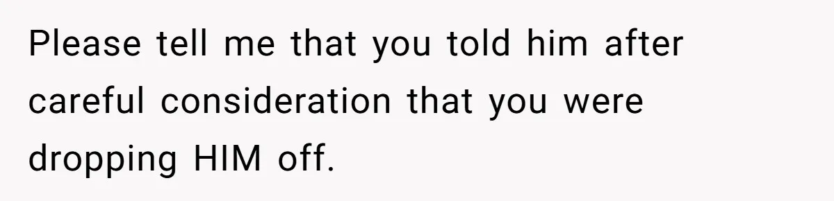 Please tell me that you told him after careful consideration that you were dropping HIM off.