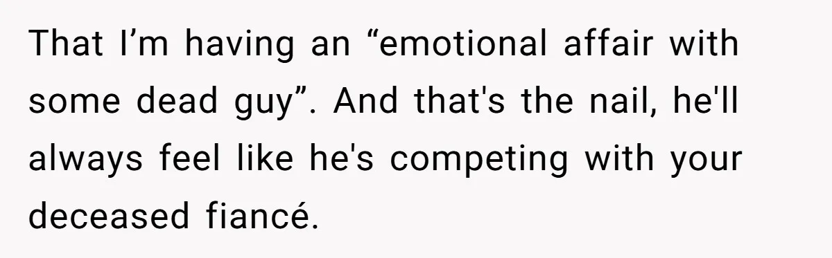 That I’m having an “emotional affair with some dead guy”. And that's the nail, he'll always feel like he's competing with your deceased fiancé.