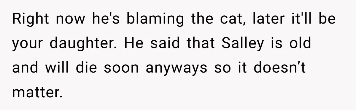Right now he's blaming the cat, later it'll be your daughter. He said that Salley is old and will die soon anyways so it doesn’t matter.