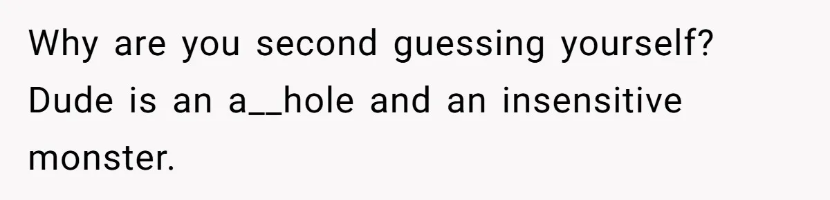 Why are you second guessing yourself? Dude is an a__hole and an insensitive monster.