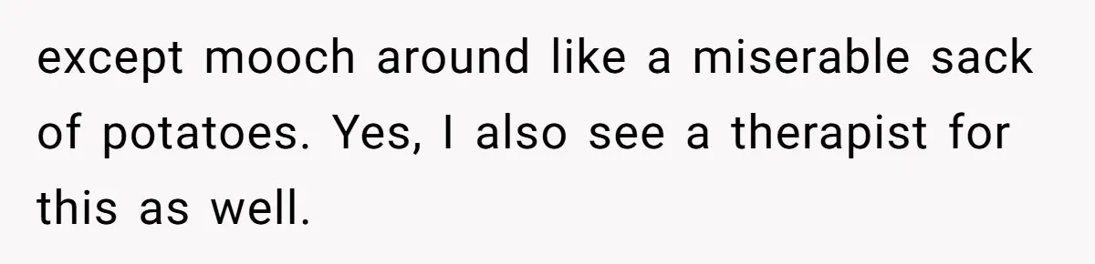 except mooch around like a miserable sack of potatoes. Yes, I also see a therapist for this as well.