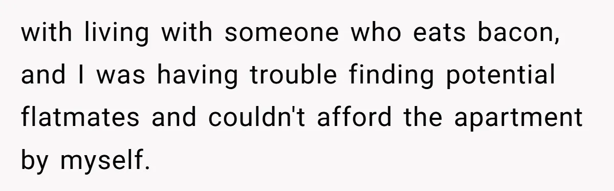 with living with someone who eats bacon, and I was having trouble finding potential flatmates and couldn't afford the apartment by myself.