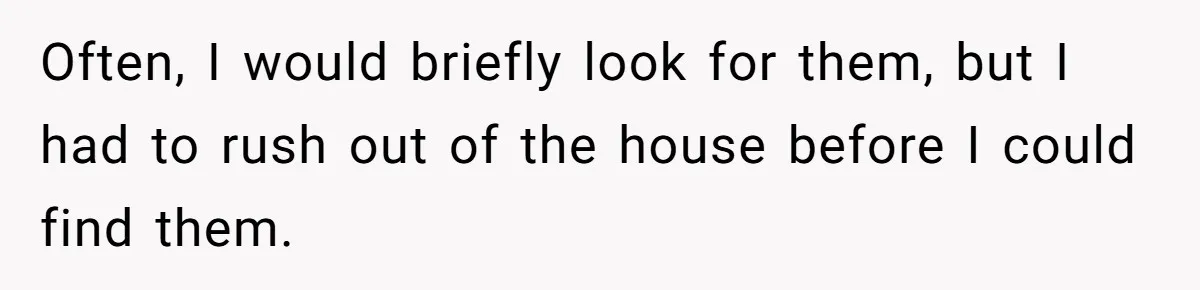 Often, I would briefly look for them, but I had to rush out of the house before I could find them.