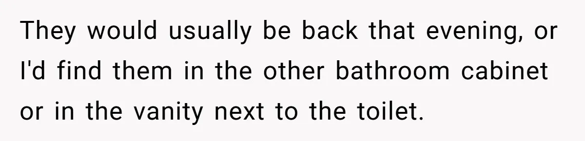 They would usually be back that evening, or I'd find them in the other bathroom cabinet or in the vanity next to the toilet.