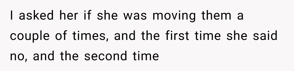 I asked her if she was moving them a couple of times, and the first time she said no, and the second time