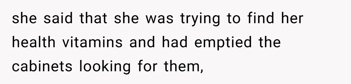 she said that she was trying to find her health vitamins and had emptied the cabinets looking for them,