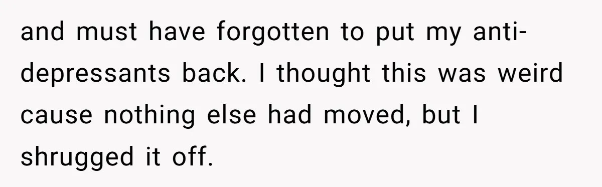 and must have forgotten to put my anti-depressants back. I thought this was weird cause nothing else had moved, but I shrugged it off.