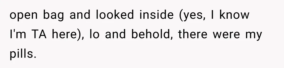 open bag and looked inside (yes, I know I'm TA here), lo and behold, there were my pills.