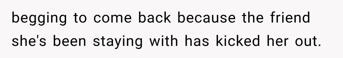 begging to come back because the friend she's been staying with has kicked her out.