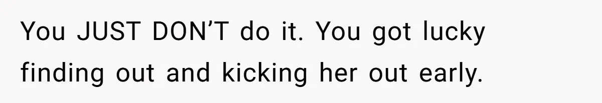 You JUST DON’T do it. You got lucky finding out and kicking her out early.