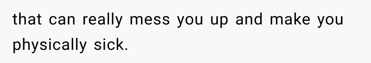that can really mess you up and make you physically sick.