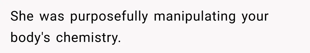 She was purposefully manipulating your body's chemistry.
