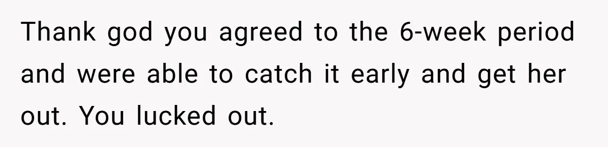 Thank god you agreed to the 6-week period and were able to catch it early and get her out. You lucked out.