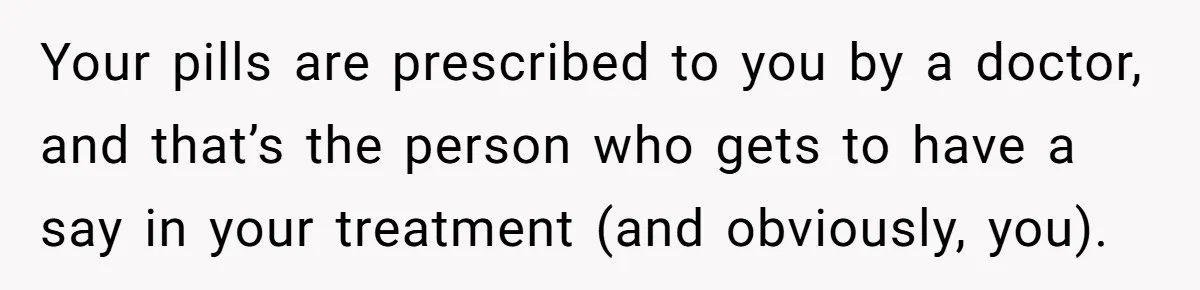 Your pills are prescribed to you by a doctor, and that’s the person who gets to have a say in your treatment (and obviously, you).
