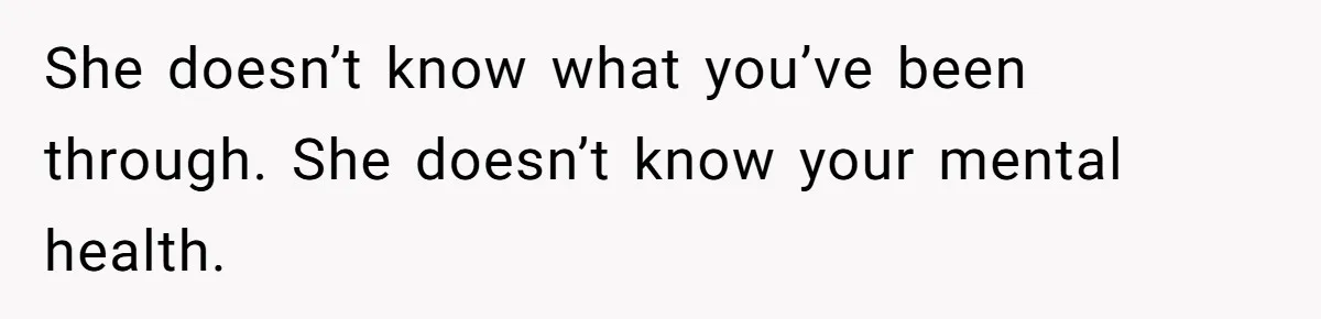 She doesn’t know what you’ve been through. She doesn’t know your mental health.