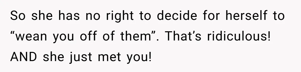 So she has no right to decide for herself to “wean you off of them”. That’s ridiculous! AND she just met you!