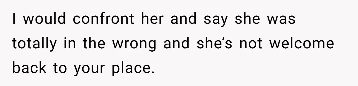 I would confront her and say she was totally in the wrong and she’s not welcome back to your place.