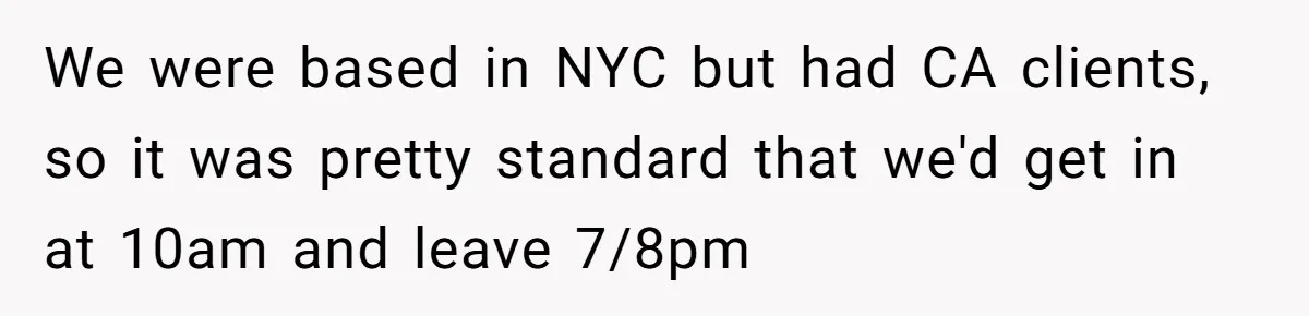 New CEO Imposes Strict Early Hours Policy, Which Ironically Lasts Only 2 Weeks We were based in NYC but had CA clients, so it was pretty standard that we'd get in at 10am and leave 7/8pm