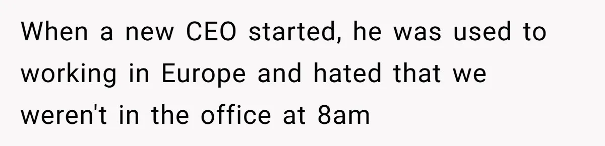 New CEO Imposes Strict Early Hours Policy, Which Ironically Lasts Only 2 Weeks When a new CEO started, he was used to working in Europe and hated that we weren't in the office at 8am