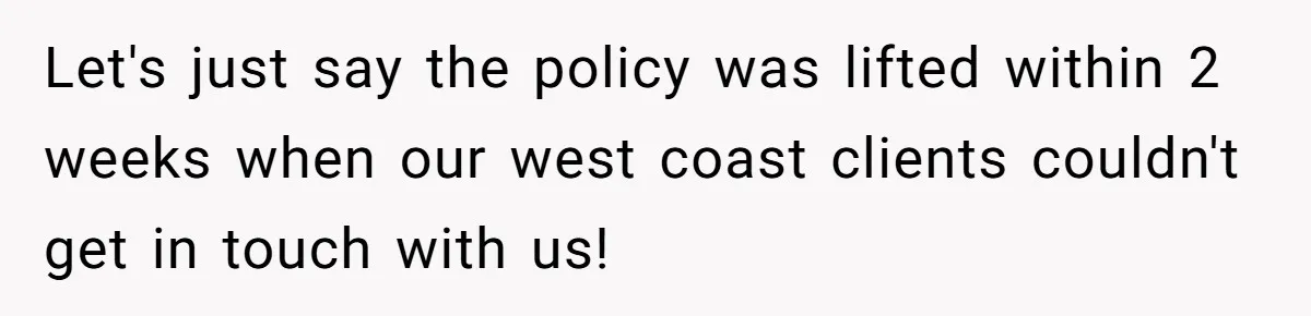 New CEO Imposes Strict Early Hours Policy, Which Ironically Lasts Only 2 Weeks Let's just say the policy was lifted within 2 weeks when our west coast clients couldn't get in touch with us!