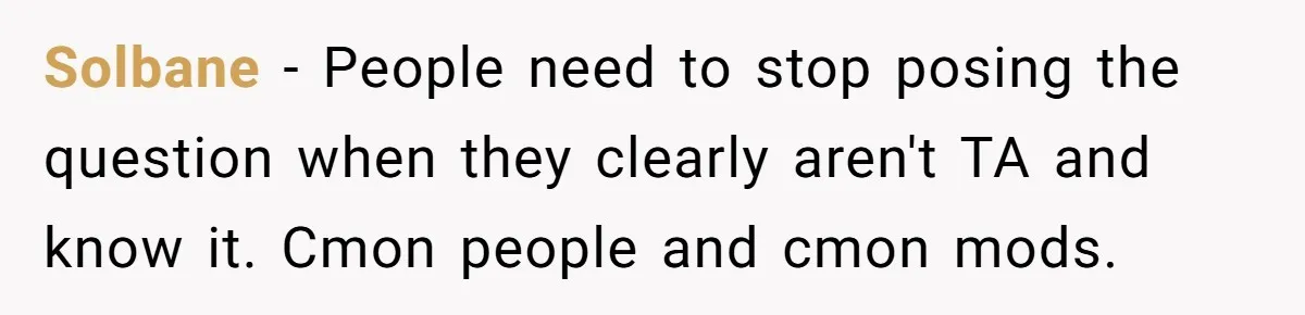 Solbane − People need to stop posing the question when they clearly aren't TA and know it. Cmon people and cmon mods.