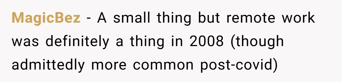 New CEO Imposes Strict Early Hours Policy, Which Ironically Lasts Only 2 Weeks MagicBez − A small thing but remote work was definitely a thing in 2008 (though admittedly more common post-covid)