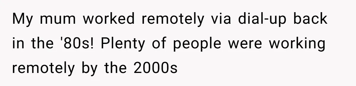 New CEO Imposes Strict Early Hours Policy, Which Ironically Lasts Only 2 Weeks My mum worked remotely via dial-up back in the '80s! Plenty of people were working remotely by the 2000s