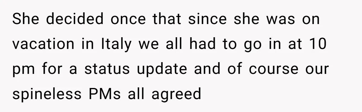 New CEO Imposes Strict Early Hours Policy, Which Ironically Lasts Only 2 Weeks She decided once that since she was on vacation in Italy we all had to go in at 10 pm for a status update and of course our spineless PMs...