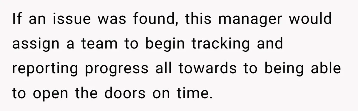 New CEO Imposes Strict Early Hours Policy, Which Ironically Lasts Only 2 Weeks If an issue was found, this manager would assign a team to begin tracking and reporting progress all towards to being able to open the doors on time.