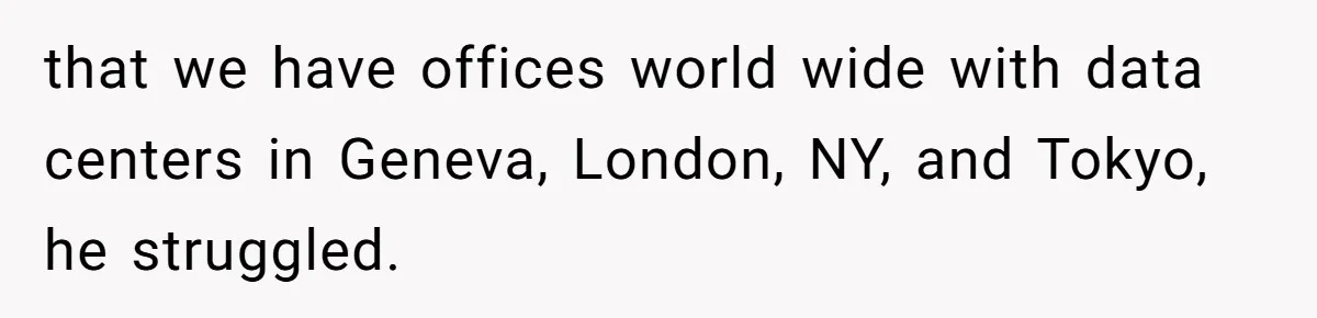 New CEO Imposes Strict Early Hours Policy, Which Ironically Lasts Only 2 Weeks that we have offices world wide with data centers in Geneva, London, NY, and Tokyo, he struggled.