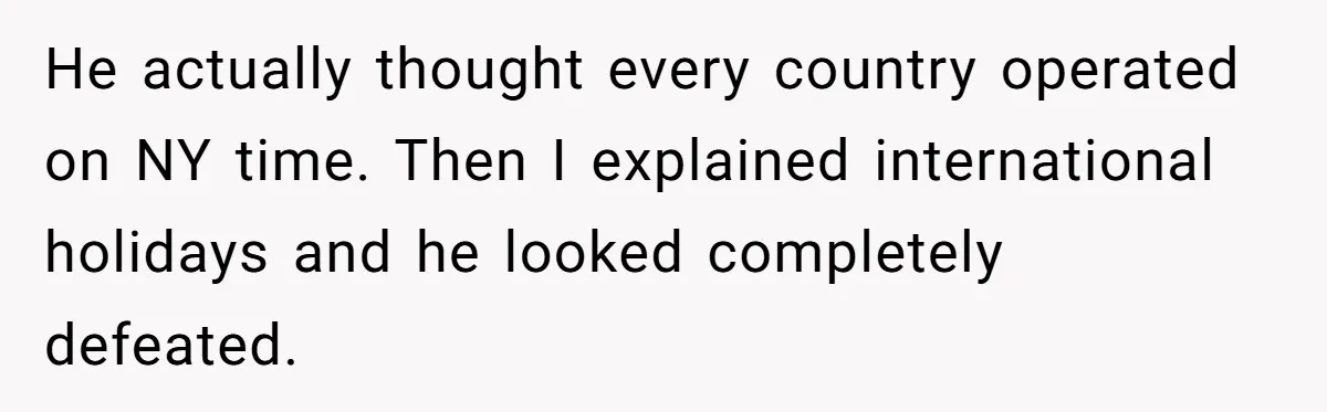 New CEO Imposes Strict Early Hours Policy, Which Ironically Lasts Only 2 Weeks He actually thought every country operated on NY time. Then I explained international holidays and he looked completely defeated.