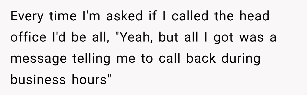 New CEO Imposes Strict Early Hours Policy, Which Ironically Lasts Only 2 Weeks Every time I'm asked if I called the head office I'd be all, "Yeah, but all I got was a message telling me to call back during business hours"