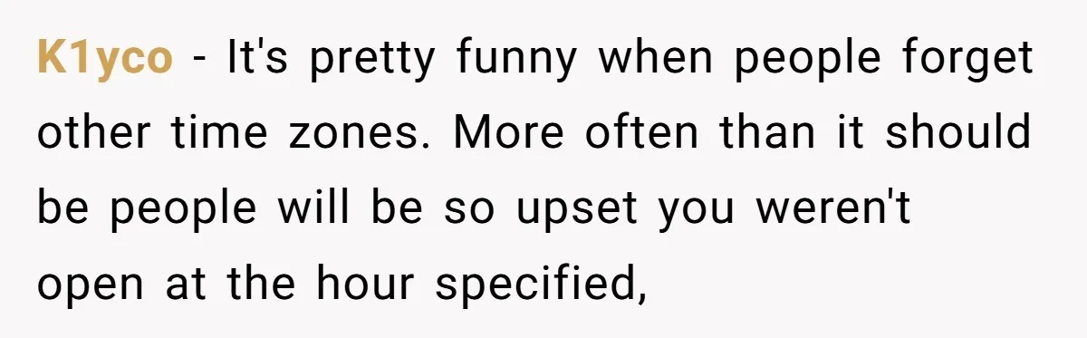 New CEO Imposes Strict Early Hours Policy, Which Ironically Lasts Only 2 Weeks K1yco − It's pretty funny when people forget other time zones. More often than it should be people will be so upset you weren't open at the hour specified,