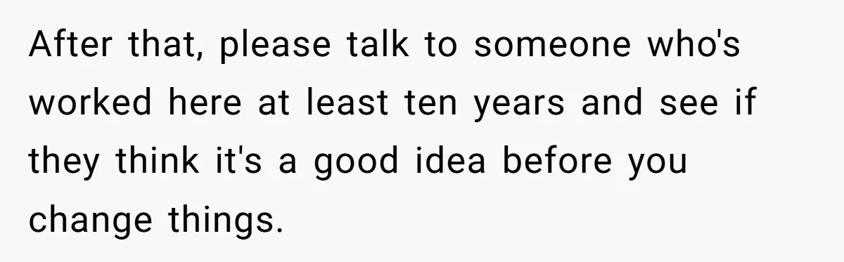 New CEO Imposes Strict Early Hours Policy, Which Ironically Lasts Only 2 Weeks After that, please talk to someone who's worked here at least ten years and see if they think it's a good idea before you change things.