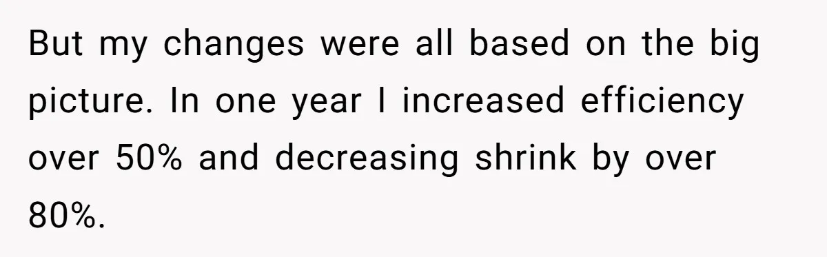 New CEO Imposes Strict Early Hours Policy, Which Ironically Lasts Only 2 Weeks But my changes were all based on the big picture. In one year I increased efficiency over 50% and decreasing shrink by over 80%.