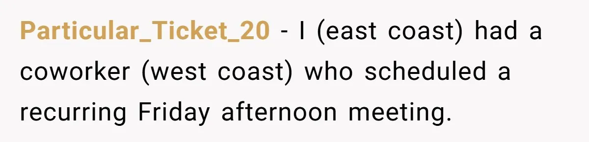 New CEO Imposes Strict Early Hours Policy, Which Ironically Lasts Only 2 Weeks Particular_Ticket_20 − I (east coast) had a coworker (west coast) who scheduled a recurring Friday afternoon meeting.
