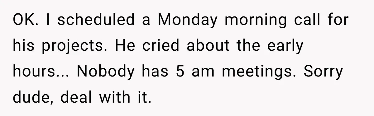New CEO Imposes Strict Early Hours Policy, Which Ironically Lasts Only 2 Weeks OK. I scheduled a Monday morning call for his projects. He cried about the early hours... Nobody has 5 am meetings. Sorry dude, deal with it.