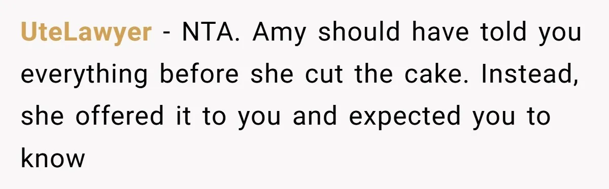 Man Accused Of Stealing Birthday Cake Slice After Accepting What He Was Offered UteLawyer − NTA. Amy should have told you everything before she cut the cake. Instead, she offered it to you and expected you to know
