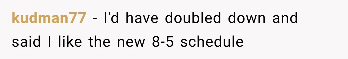 New CEO Imposes Strict Early Hours Policy, Which Ironically Lasts Only 2 Weeks kudman77 − I'd have doubled down and said I like the new 8-5 schedule