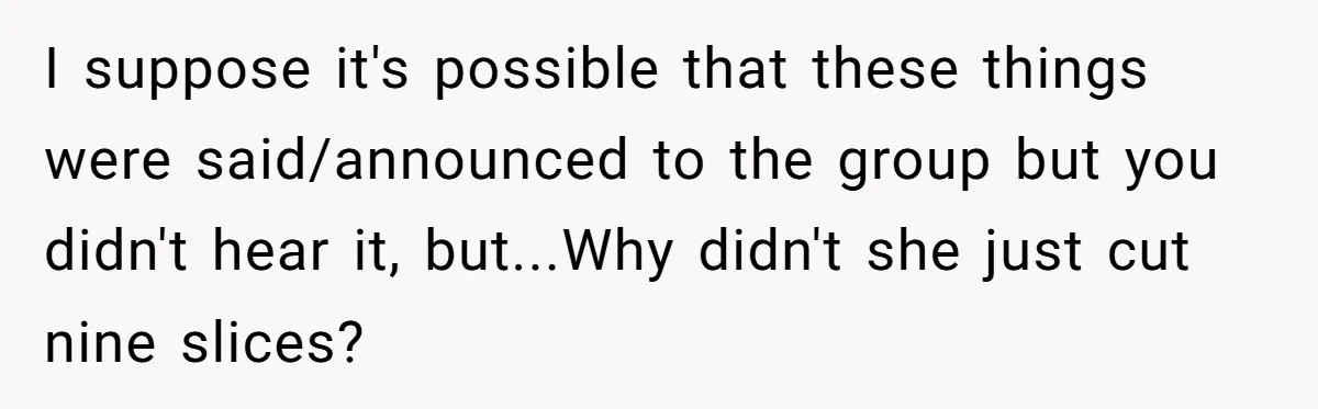 Man Accused Of Stealing Birthday Cake Slice After Accepting What He Was Offered I suppose it's possible that these things were said/announced to the group but you didn't hear it, but...Why didn't she just cut nine slices?