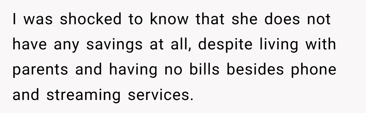 I was shocked to know that she does not have any savings at all, despite living with parents and having no bills besides phone and streaming services.