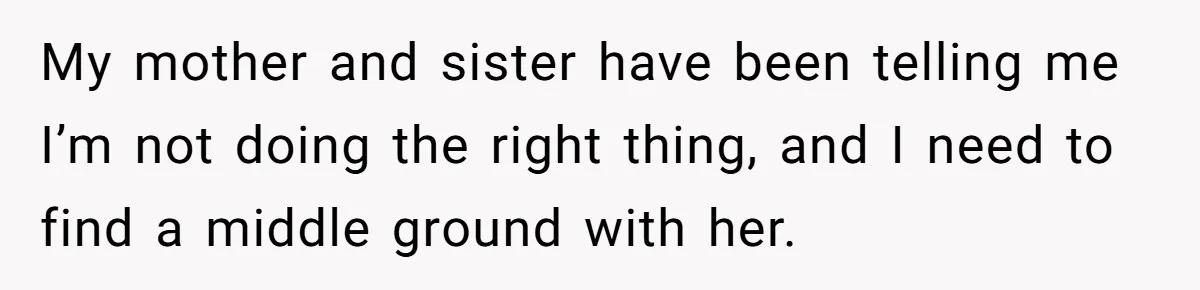 My mother and sister have been telling me I’m not doing the right thing, and I need to find a middle ground with her.