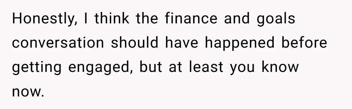Honestly, I think the finance and goals conversation should have happened before getting engaged, but at least you know now.